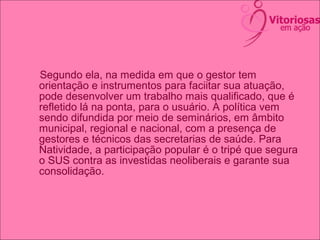 Segundo ela, na medida em que o gestor tem
orientação e instrumentos para faciitar sua atuação,
pode desenvolver um trabalho mais qualificado, que é
refletido lá na ponta, para o usuário. A política vem
sendo difundida por meio de seminários, em âmbito
municipal, regional e nacional, com a presença de
gestores e técnicos das secretarias de saúde. Para
Natividade, a participação popular é o tripé que segura
o SUS contra as investidas neoliberais e garante sua
consolidação.
 