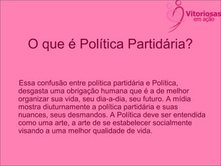 O que é Política Partidária?
Essa confusão entre política partidária e Política,
desgasta uma obrigação humana que é a de melhor
organizar sua vida, seu dia-a-dia, seu futuro. A mídia
mostra diuturnamente a política partidária e suas
nuances, seus desmandos. A Política deve ser entendida
como uma arte, a arte de se estabelecer socialmente
visando a uma melhor qualidade de vida.
 