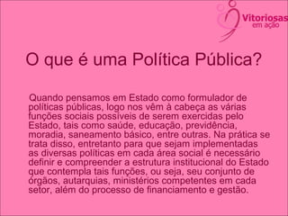 O que é uma Política Pública?
Quando pensamos em Estado como formulador de
políticas públicas, logo nos vêm à cabeça as várias
funções sociais possíveis de serem exercidas pelo
Estado, tais como saúde, educação, previdência,
moradia, saneamento básico, entre outras. Na prática se
trata disso, entretanto para que sejam implementadas
as diversas políticas em cada área social é necessário
definir e compreender a estrutura institucional do Estado
que contempla tais funções, ou seja, seu conjunto de
órgãos, autarquias, ministérios competentes em cada
setor, além do processo de financiamento e gestão.
 