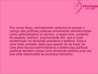 Por conta disso, normalmente costuma-se pensar o
campo das políticas públicas unicamente caracterizadas
como administrativo ou técnico, e assim livre, portanto,
do aspecto “político” propriamente dito, que é mais
evidenciado na atividade partidária e eleitoral. Esta é
uma meia verdade, dado que apesar de se tratar de
uma área técnico-administrativa a esfera das políticas
públicas também possui uma dimensão política uma vez
que está relacionada ao processo decisório.
 