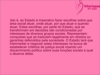 Isto é, ao Estado é imperativo fazer escolhas sobre que
área social atuar, onde atuar, por que atuar e quando
atuar. Estas escolhas, por parte do Estado, que se
transformam em decisões são condicionadas por
interesses de diversos grupos sociais. Representam
conquistas que se traduzem legalmente em direitos ou
garantias defendidos pela sociedade. O Estado terá que
intermediar e negociar estes interesses na busca de
estabelecer critérios de justiça social visando um
discernimento político sobre suas funções sociais e qual
o alcance delas.
 