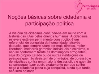 Noções básicas sobre cidadania e
participação política
A história da cidadania confunde-se em muito com a
história das lutas pelos direitos humanos. A cidadania
esteve e está em permanente construção; é um
referencial de conquista da humanidade, através
daqueles que sempre lutam por mais direitos, maior
liberdade, melhores garantias individuais e coletivas, e
não se conformam frente às dominações arrogantes,
seja do próprio Estado ou de outras instituições ou
pessoas que não desistem de privilégios, de opressão e
de injustiças contra uma maioria desassistida e que não
se consegue fazer ouvir, exatamente por que se lhe
nega a cidadania plena cuja conquista, ainda que tardia,
não será obstada.
 