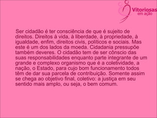 Ser cidadão é ter consciência de que é sujeito de
direitos. Direitos à vida, à liberdade, à propriedade, à
igualdade, enfim, direitos civis, políticos e sociais. Mas
este é um dos lados da moeda. Cidadania pressupõe
também deveres. O cidadão tem de ser cônscio das
suas responsabilidades enquanto parte integrante de um
grande e complexo organismo que é a coletividade, a
nação, o Estado, para cujo bom funcionamento todos
têm de dar sua parcela de contribuição. Somente assim
se chega ao objetivo final, coletivo: a justiça em seu
sentido mais amplo, ou seja, o bem comum.
 