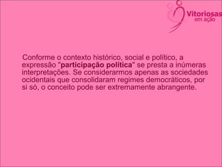 Conforme o contexto histórico, social e político, a
expressão "participação política" se presta a inúmeras
interpretações. Se considerarmos apenas as sociedades
ocidentais que consolidaram regimes democráticos, por
si só, o conceito pode ser extremamente abrangente.
 