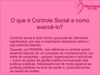 O que é Controle Social e como
exercê-lo?
Controle social é outro termo que pode ter diferentes
significados, por isso é importante esclarecer sobre o
que estamos falando.
Quando, na FEMAMA, nos referimos a controle social
estamos falando de um processo de monitoramento, por
parte da sociedade – grupos, organizações e indivíduos
– sobre as ações da gestão pública na execução das
políticas públicas. Interessam-nos de modo especial as
políticas públicas na área da saúde e, particularmente,
da saúde da mulher.
 
