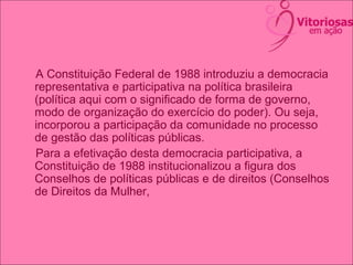 A Constituição Federal de 1988 introduziu a democracia
representativa e participativa na política brasileira
(política aqui com o significado de forma de governo,
modo de organização do exercício do poder). Ou seja,
incorporou a participação da comunidade no processo
de gestão das políticas públicas.
Para a efetivação desta democracia participativa, a
Constituição de 1988 institucionalizou a figura dos
Conselhos de políticas públicas e de direitos (Conselhos
de Direitos da Mulher,
 