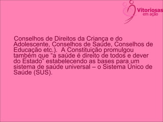 Conselhos de Direitos da Criança e do
Adolescente, Conselhos de Saúde, Conselhos de
Educação etc.). A Constituição promulgou
também que “a saúde é direito de todos e dever
do Estado” estabelecendo as bases para um
sistema de saúde universal – o Sistema Único de
Saúde (SUS).
 