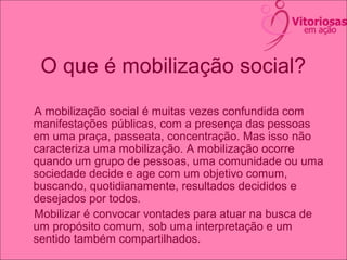 O que é mobilização social?
A mobilização social é muitas vezes confundida com
manifestações públicas, com a presença das pessoas
em uma praça, passeata, concentração. Mas isso não
caracteriza uma mobilização. A mobilização ocorre
quando um grupo de pessoas, uma comunidade ou uma
sociedade decide e age com um objetivo comum,
buscando, quotidianamente, resultados decididos e
desejados por todos.
Mobilizar é convocar vontades para atuar na busca de
um propósito comum, sob uma interpretação e um
sentido também compartilhados.
 