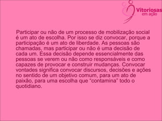Participar ou não de um processo de mobilização social
é um ato de escolha. Por isso se diz convocar, porque a
participação é um ato de liberdade. As pessoas são
chamadas, mas participar ou não é uma decisão de
cada um. Essa decisão depende essencialmente das
pessoas se verem ou não como responsáveis e como
capazes de provocar e construir mudanças. Convocar
vontades significa convocar discursos, decisões e ações
no sentido de um objetivo comum, para um ato de
paixão, para uma escolha que “contamina” todo o
quotidiano.
 