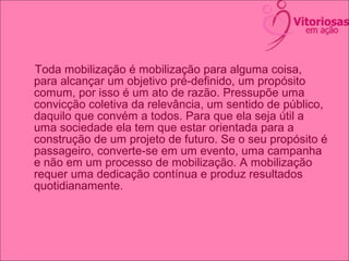 Toda mobilização é mobilização para alguma coisa,
para alcançar um objetivo pré-definido, um propósito
comum, por isso é um ato de razão. Pressupõe uma
convicção coletiva da relevância, um sentido de público,
daquilo que convém a todos. Para que ela seja útil a
uma sociedade ela tem que estar orientada para a
construção de um projeto de futuro. Se o seu propósito é
passageiro, converte-se em um evento, uma campanha
e não em um processo de mobilização. A mobilização
requer uma dedicação contínua e produz resultados
quotidianamente.
 