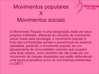 Movimentos populares
X
Movimentos sociais
O Movimento Popular é uma designação dada por seus
próprios militantes, diferente do conceito de movimento
social criado pela sociologia, o movimento popular é
fruto das contradições sociais e econômicas do sistema
capitalista, podendo o movimento popular ser um
agrupamento de comunidades carentes que ocupam
uma área urbana, como também ele não pode ser um
movimento de classes abastadas que estão defendendo
uma pauta propositiva como os movimentos ambientais
e LGBTT.
 