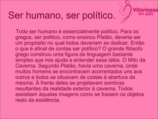 Ser humano, ser político.
Todo ser humano é essencialmente político. Para os
gregos, ser político, como ensinou Platão, deveria ser
um propósito no qual todos deveriam se dedicar. Então
o que é afinal de contas ser político? O grande filósofo
grego construiu uma figura de linguagem bastante
simples que nos ajuda a entender essa idéia. O Mito da
Caverna. Segundo Platão, havia uma caverna, onde
muitos homens se encontravam acorrentados uns aos
outros e todos se situavam de costas à abertura da
mesma. À frente deles se projetavam sombras
resultantes da realidade exterior à caverna. Todos
assistiam àquelas imagens como se fossem os objetos
reais da existência.
 