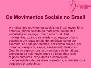 Os Movimentos Sociais no Brasil
A análise dos movimentos sociais no Brasil revela forte
enfoque teórico oriundo do marxismo, sejam eles
vinculados ao espaço urbano e/ou rural. Tais
movimentos, quando se referiam ao espaço urbano
possuíam um leque amplo de temáticas como por
exemplo, as lutas por creches, por escola pública, por
moradia, transporte, saúde, saneamento básico etc.
Quanto ao espaço rural, a diversidade de temáticas
expressou-se nos movimentos de bóias-frias (das
regiões cafeeiras, citricultoras e canavieiras,
principalmente), de posseiros, sem-terra, arrendatários e
pequenos proprietários.
 