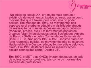 No início do século XX, era muito mais comum a
existência de movimentos ligados ao rural, assim como
movimentos que lutavam pela conquista do poder
político. Em meados de 1950, os movimentos nos
espaços rural e urbano adquiriram visibilidade através
da realização de manifestações em espaços públicos
(rodovias, praças, etc.). Os movimentos populares
urbanos foram impulsionados pelas Sociedades Amigos
de Bairro - SABs - e pelas Comunidades Eclesiais de
Base - CEBs. Nos anos 1960 e 1970, mesmo diante de
forte repressão policial, os movimentos não se calaram.
Havia reivindicações por educação, moradia e pelo voto
direto. Em 1980 destacaram-se as manifestações
sociais conhecidas como "Diretas Já".
Em 1990, o MST e as ONGs tiveram destaque, ao lado
de outros sujeitos coletivos, tais como os movimentos
sindicais de professores.
 