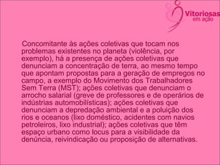 Concomitante às ações coletivas que tocam nos
problemas existentes no planeta (violência, por
exemplo), há a presença de ações coletivas que
denunciam a concentração de terra, ao mesmo tempo
que apontam propostas para a geração de empregos no
campo, a exemplo do Movimento dos Trabalhadores
Sem Terra (MST); ações coletivas que denunciam o
arrocho salarial (greve de professores e de operários de
indústrias automobilísticas); ações coletivas que
denunciam a depredação ambiental e a poluição dos
rios e oceanos (lixo doméstico, acidentes com navios
petroleiros, lixo industrial); ações coletivas que têm
espaço urbano como locus para a visibilidade da
denúncia, reivindicação ou proposição de alternativas.
 