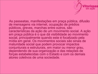 As passeatas, manifestações em praça pública, difusão
de mensagens via internet, ocupação de prédios
públicos, greves, marchas entre outros, são
características da ação de um movimento social. A ação
em praça pública é o que dá visibilidade ao movimento
social, principalmente quando este é focalizado pela
mídia em geral. Os movimentos sociais são sinais de
maturidade social que podem provocar impactos
conjunturais e estruturais, em maior ou menor grau,
dependendo de sua organização e das relações de
forças estabelecidas com o Estado e com os demais
atores coletivos de uma sociedade.
 
