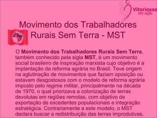 Movimento dos Trabalhadores
Rurais Sem Terra - MST
O Movimento dos Trabalhadores Rurais Sem Terra,
também conhecido pela sigla MST, é um movimento
social brasileiro de inspiração marxista cujo objetivo é a
implantação da reforma agrária no Brasil. Teve origem
na aglutinação de movimentos que faziam oposição ou
estavam desgostosos com o modelo de reforma agrária
imposto pelo regime militar, principalmente na década
de 1970, o qual priorizava a colonização de terras
devolutas em regiões remotas, com objetivo de
exportação de excedentes populacionais e integração
estratégica. Contrariamente a este modelo, o MST
declara buscar a redistribuição das terras improdutivas.
 