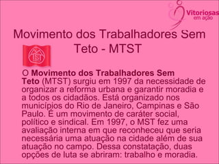 Movimento dos Trabalhadores Sem
Teto - MTST
O Movimento dos Trabalhadores Sem
Teto (MTST) surgiu em 1997 da necessidade de
organizar a reforma urbana e garantir moradia e
a todos os cidadãos. Está organizado nos
municípios do Rio de Janeiro, Campinas e São
Paulo. É um movimento de caráter social,
político e sindical. Em 1997, o MST fez uma
avaliação interna em que reconheceu que seria
necessária uma atuação na cidade além de sua
atuação no campo. Dessa constatação, duas
opções de luta se abriram: trabalho e moradia.
 