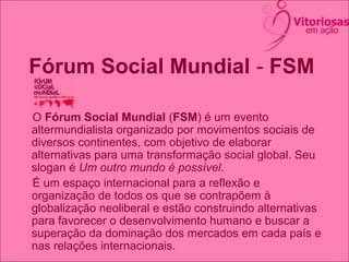 Fórum Social Mundial - FSM
O Fórum Social Mundial (FSM) é um evento
altermundialista organizado por movimentos sociais de
diversos continentes, com objetivo de elaborar
alternativas para uma transformação social global. Seu
slogan é Um outro mundo é possível.
É um espaço internacional para a reflexão e
organização de todos os que se contrapõem à
globalização neoliberal e estão construindo alternativas
para favorecer o desenvolvimento humano e buscar a
superação da dominação dos mercados em cada país e
nas relações internacionais.
 