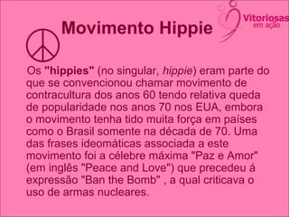 Movimento Hippie
Os "hippies" (no singular, hippie) eram parte do
que se convencionou chamar movimento de
contracultura dos anos 60 tendo relativa queda
de popularidade nos anos 70 nos EUA, embora
o movimento tenha tido muita força em países
como o Brasil somente na década de 70. Uma
das frases ideomáticas associada a este
movimento foi a célebre máxima "Paz e Amor"
(em inglês "Peace and Love") que precedeu á
expressão "Ban the Bomb" , a qual criticava o
uso de armas nucleares.
 