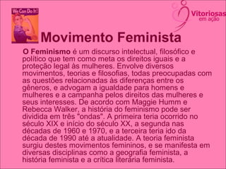 Movimento Feminista
O Feminismo é um discurso intelectual, filosófico e
político que tem como meta os direitos iguais e a
proteção legal às mulheres. Envolve diversos
movimentos, teorias e filosofias, todas preocupadas com
as questões relacionadas às diferenças entre os
gêneros, e advogam a igualdade para homens e
mulheres e a campanha pelos direitos das mulheres e
seus interesses. De acordo com Maggie Humm e
Rebecca Walker, a história do feminismo pode ser
dividida em três "ondas". A primeira teria ocorrido no
século XIX e início do século XX, a segunda nas
décadas de 1960 e 1970, e a terceira teria ido da
década de 1990 até a atualidade. A teoria feminista
surgiu destes movimentos femininos, e se manifesta em
diversas disciplinas como a geografia feminista, a
história feminista e a crítica literária feminista.
 