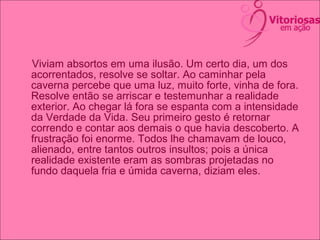 Viviam absortos em uma ilusão. Um certo dia, um dos
acorrentados, resolve se soltar. Ao caminhar pela
caverna percebe que uma luz, muito forte, vinha de fora.
Resolve então se arriscar e testemunhar a realidade
exterior. Ao chegar lá fora se espanta com a intensidade
da Verdade da Vida. Seu primeiro gesto é retornar
correndo e contar aos demais o que havia descoberto. A
frustração foi enorme. Todos lhe chamavam de louco,
alienado, entre tantos outros insultos; pois a única
realidade existente eram as sombras projetadas no
fundo daquela fria e úmida caverna, diziam eles.
 