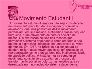 Movimento Estudantil
O movimento estudantil, embora não seja considerado
um movimento popular, dada a origem dos sujeitos
envolvidos, que, nos primórdios desse movimento,
pertenciam, em sua maioria, a chamada classe pequeno
burguesa, é um movimento de caráter social e de
massa. É a expressão política das tensões que
permeiam o sistema dependente como um todo e não
apenas a expressão ideológica de uma classe ou visão
de mundo. Em 1967, no Brasil, sob a conjuntura da
ditadura militar, esse movimento inicia um processo de
reorganização, como a única força não institucionalizada
de oposição política. A história mostra como esse
movimento constitui força auxiliar do processo de
transformação social ao polarizar as tensões que se
desencadearam no núcleo do sistema dependente.
 