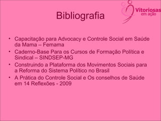 Bibliografia
• Capacitação para Advocacy e Controle Social em Saúde
da Mama – Femama
• Caderno-Base Para os Cursos de Formação Política e
Sindical – SINDSEP-MG
• Construindo a Plataforma dos Movimentos Sociais para
a Reforma do Sistema Político no Brasil
• A Prática do Controle Social e Os conselhos de Saúde
em 14 Reflexões - 2009
 