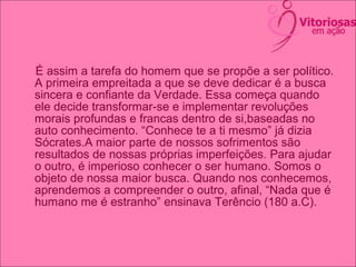 É assim a tarefa do homem que se propõe a ser político.
A primeira empreitada a que se deve dedicar é a busca
sincera e confiante da Verdade. Essa começa quando
ele decide transformar-se e implementar revoluções
morais profundas e francas dentro de si,baseadas no
auto conhecimento. “Conhece te a ti mesmo” já dizia
Sócrates.A maior parte de nossos sofrimentos são
resultados de nossas próprias imperfeições. Para ajudar
o outro, é imperioso conhecer o ser humano. Somos o
objeto de nossa maior busca. Quando nos conhecemos,
aprendemos a compreender o outro, afinal, “Nada que é
humano me é estranho” ensinava Terêncio (180 a.C).
 
