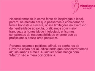 Necessitamos tê-lo como fonte de inspiração e ideal,
porém, na medida em que passamos a considerar,de
forma honesta e sincera, nossa limitações no exercício
da neutralidade absoluta, praticamos com maior
franqueza a honestidade intelectual, e ficamos
conscientes da responsabilidade enorme que os
profissionais dessa área possuem.
Portanto,sejamos políticos, afinal, os senhores da
Caverna estão por aí, dificultando que desacorrentemos
alguns irmãos a mais. Qualquer semelhança com
“Matrix” não é mera coincidência.
 