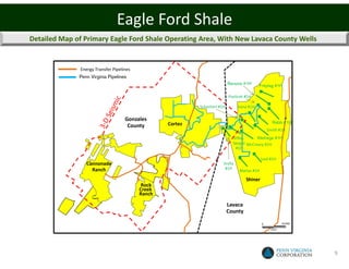 Eagle Ford Shale
Detailed Map of Primary Eagle Ford Shale Operating Area, With New Lavaca County Wells


               Energy Transfer Pipelines
              Penn Virginia Pipelines
                                                                            Barazza #1H     Freytag #1H

                                                                            Pavlicek #1H

                                                            Schacherl #1H        Vana #1H

                                     Gonzales
                                                   Cortez                                           Rabb #1H
                                      County
                                                                                                  Smith #1H
                                                                              Effen-      Kleihege #1H
                                                                              berger McCreary #1H
                                                                               #1H

                                                                                              Leal #1H
                  Cannonade                                             Sralla
                    Ranch                                                #1H
                                                                                 Matias #1H

                                                                                     Shiner
                                            Rock
                                           Creek
                                           Ranch

                                                                            Lavaca
                                                                            County

                                                                                              0            10,000

                                                                                                    FEET




                                                                                                                    9
 