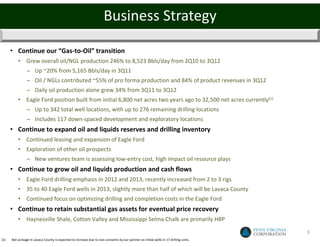 Business Strategy

      • Continue our “Gas-to-Oil” transition
          • Grew overall oil/NGL production 246% to 8,523 Bbls/day from 2Q10 to 3Q12
                − Up ~20% from 5,165 Bbls/day in 3Q11
                − Oil / NGLs contributed ~55% of pro forma production and 84% of product revenues in 3Q12
                − Daily oil production alone grew 34% from 3Q11 to 3Q12
          • Eagle Ford position built from initial 6,800 net acres two years ago to 32,500 net acres currently(1)
                − Up to 342 total well locations, with up to 276 remaining drilling locations
                − Includes 117 down-spaced development and exploratory locations
      • Continue to expand oil and liquids reserves and drilling inventory
          • Continued leasing and expansion of Eagle Ford
          • Exploration of other oil prospects
                − New ventures team is assessing low-entry cost, high impact oil resource plays
      • Continue to grow oil and liquids production and cash flows
          • Eagle Ford drilling emphasis in 2012 and 2013, recently increased from 2 to 3 rigs
          • 35 to 40 Eagle Ford wells in 2013, slightly more than half of which will be Lavaca County
          • Continued focus on optimizing drilling and completion costs in the Eagle Ford
      • Continue to retain substantial gas assets for eventual price recovery
          • Haynesville Shale, Cotton Valley and Mississippi Selma Chalk are primarily HBP

                                                                                                                                       3
(1)   Net acreage in Lavaca County is expected to increase due to non-consents by our partner on initial wells in 17 drilling units.
 
