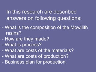   In this research are described    answers on following questions:   - What is the composition of the Mowilith    resins? - How are they made? - What is process?  - What are costs of the materials?  - What are costs of production?  - Business plan for production.  
