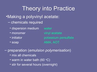 Theory into Practice Making a polyvinyl acetate: chemicals required dispersion medium water monomer  vinyl acetate initiator  potassium persulfate soap  AMA, AOT preparation ( emulsion polymerisation ) mix all chemicals warm in water bath (60  o C) stir for several hours (overnight) 
