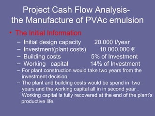Project Cash Flow Analysis-  the Manufacture of PVAc emulsion The Initial Information Initial design capacity  20.000 t/year  Investment (plant costs)  10.000.000  € Building costs  5% of Investment  Working  capital  14% of Investment  For plant construction would take two years from the investment decision. The plant and building costs would be spend in  two years and the working capital all in in second year .  Working capital is fully recovered at the end of the plant’s productive life. 