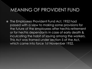 MEANING OF PROVIDENT FUND,[object Object],The Employees Provident Fund Act, 1952 had passed with a view to making some provisions for the future of the employees after her/his retirement or for her/his dependants in case of early death & inculcating the habit of saving among the workers. This Act was framed under section 5 of the Act, which came into force 1st November 1952.,[object Object]