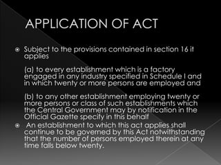 APPLICATION OF ACT,[object Object],Subject to the provisions contained in section 16 it applies(a) to every establishment which is a factory engaged in any industry specified in Schedule I and in which twenty or more persons are employed and(b) to any other establishment employing twenty or more persons or class of such establishments which the Central Government may by notification in the Official Gazette specify in this behalf ,[object Object], An establishment to which this act applies shall continue to be governed by this Act notwithstanding that the number of persons employed therein at any time falls below twenty.,[object Object]