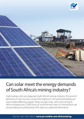 High energy costs are plaguing South Africa’s mining industry. The price of
electricity in the country is one of the highest in the world and blackouts
have started affecting supply. There are signs that, with most of South
Africa enjoying over 2,500 hours of sunshine each year, its mining firms are
slowly looking to photovoltaic (PV) solar as a potential alternative.
Can solar meet the energy demands
of South Africa’s mining industry?
Visit for more information: www.pv-insider.com/africamining
 