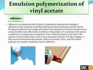 Emulsion polymerization of
vinyl acetate
 Adhesion is an important field of study. For polymeric materials the bonding of
adhesives can be compared to welding, bolting and other techniques used for metals.
Bonding by adhesives save weight, give better stress distribution and since the glue line is
nearly invisible it also offers better aesthetics to the product. For a polymer to be used as
an adhesive, two properties are important. One is that the polymer must stick to the
surfaces it joins and the other is that it must have good cohesion. For this to happen, a
film must be formed from the polymer. Poly(vinyl acetate), PVAc, and PVAc-based
polymers are example of polymers used as adhesives.
 