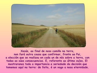 Xesús, ao final de noso camiño na terra,
      non fará outra cousa que confirmar, fronte ao Pai,
a elección que se realizou en cada un de nós sobre a terra, con
todas as súas consecuencias. E, referente ao último xuízo, El
  mostraranos toda a importancia e seriedade da decisión que
tomemos aquí na terra: de feito, é un xogo a nosa eternidade.
 