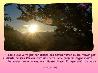 «Todo o que volva por min diante dos homes,tamen eu hei volver por
el diante de meu Pai que está nos ceos. Pero quen me negue diante
   dos homes, eu negareino a el diante de meu Pai que está nos ceos»

                            (Mt 10,32-33).
 
