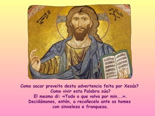 Como sacar proveito desta advertencia feita por Xesús?
             Como vivir esta Palabra súa?
     El mesmo di: «Todo o que volva por min...».
   Decidámonos, entón, a recoñecelo ante os homes
              con sinxeleza e franqueza.
 
