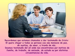 Recordemos que estamos chamados a dar testemuño de Cristo:
 El quere chegar a todas as persoas coa súa mensaxe de paz,
             de xustiza, de amor, a través de nós.
Deamos testemuño del alí onde nos encontremos por motivos de
  familia, de traballo, de amizade, de estudo ou por distintas
                     circunstancias da vida.
 