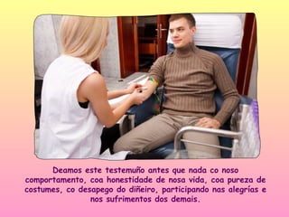 Deamos este testemuño antes que nada co noso
comportamento, coa honestidade de nosa vida, coa pureza de
costumes, co desapego do diñeiro, participando nas alegrías e
                nos sufrimentos dos demais.
 