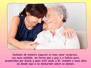 Deámolo de maneira especial co noso amor recíproco,
     coa nosa unidade, de forma que a paz e a ledicia pura,
prometidas por Xesús a quen está unido a El, inunden a nosa alma
         xa desde aquí e se desborden sobre os demais.
 