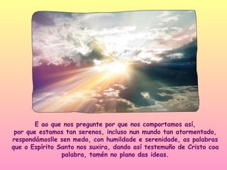 E ao que nos pregunte por que nos comportamos así,
 por que estamos tan serenos, incluso nun mundo tan atormentado,
respondámoslle sen medo, con humildade e serenidade, as palabras
que o Espírito Santo nos suxira, dando así testemuño de Cristo coa
                palabra, tamén no plano das ideas.
 