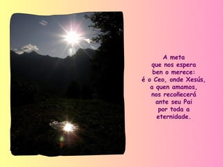 A meta
   que nos espera
    ben o merece:
é o Ceo, onde Xesús,
   a quen amamos,
   nos recoñecerá
     ante seu Pai
      por toda a
     eternidade.
 