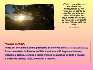 «Todo o que volva por
                                                            min diante dos
                                                         homes,tamen eu hei
                                                        volver por el diante de
                                                         meu Pai que está nos
                                                          ceos. Pero quen me
                                                       negue diante dos homes,
                                                       eu negareino a el diante
                                                       de meu Pai que está nos
                                                                ceos».
                                                              (Mt 10, 32-33)




“Palabra de Vida”,
 Palabra de Vida”,
Texto de: de Chiara Lubich, publicado en xuño de 1984 (movemento dos Focolares ).
Este comentario da Palabra de Vida tradúcese a 96 linguas e idiomas,
incluído o galego, e chega a varios millóns de persoas en todo o mundo
a través da prensa, radio, televisión e internet.
 