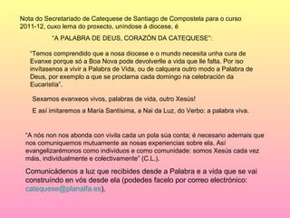 Nota do Secretariado de Catequese de Santiago de Compostela para o curso
2011-12, cuxo lema do proxecto, uníndose á diocese, é
          “A PALABRA DE DEUS, CORAZÓN DA CATEQUESE”:

   “Temos comprendido que a nosa diocese e o mundo necesita unha cura de
   Evanxe porque só a Boa Nova pode devolverlle a vida que lle falta. Por iso
   invítasenos a vivir a Palabra de Vida, ou de calquera outro modo a Palabra de
   Deus, por exemplo a que se proclama cada domingo na celebración da
   Eucaristía”.

    Sexamos evanxeos vivos, palabras de vida, outro Xesús!
    E así imitaremos a María Santísima, a Nai da Luz, do Verbo: a palabra viva.


 “A nós non nos abonda con vivila cada un pola súa conta; é necesario ademais que
 nos comuniquemos mutuamente as nosas experiencias sobre ela. Así
 evangelizarémonos como individuos e como comunidade: somos Xesús cada vez
 máis, individualmente e colectivamente” (C.L.).

 Comunicádenos a luz que recibides desde a Palabra e a vida que se vai
 construíndo en vós desde ela (podedes facelo por correo electrónico:
 catequese@planalfa.es).
 