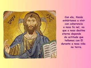 Con ela, Xesús
 exhórtanos a vivir
   con coherencia
  a nosa fe nel, xa
 que o noso destino
 eterno depende
   da actitude que
   teñamos con El
durante a nosa vida
        na terra.
 